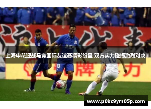 上海申花迎战马竞国际友谊赛精彩纷呈 双方实力碰撞激烈对决